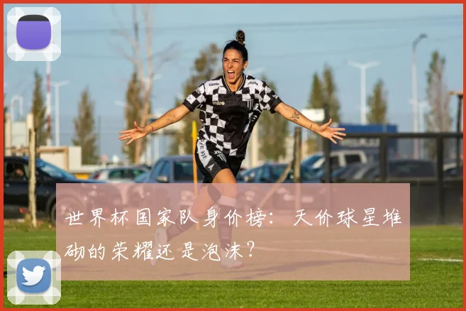 世界杯国家队身价榜：天价球星堆砌的荣耀还是泡沫？