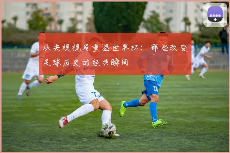 从央视视角重温世界杯：那些改变足球历史的经典瞬间